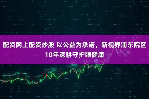配资网上配资炒股 以公益为承诺，新视界浦东院区10年深耕守护眼健康