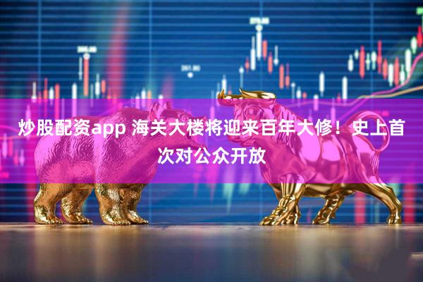 炒股配资app 海关大楼将迎来百年大修！史上首次对公众开放