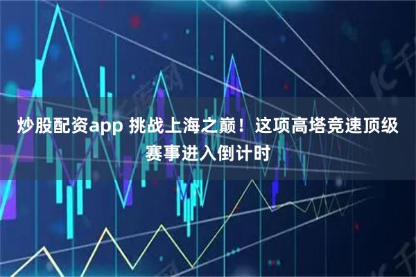 炒股配资app 挑战上海之巅！这项高塔竞速顶级赛事进入倒计时