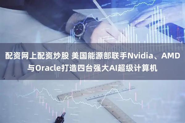 配资网上配资炒股 美国能源部联手Nvidia、AMD与Oracle打造四台强大AI超级计算机
