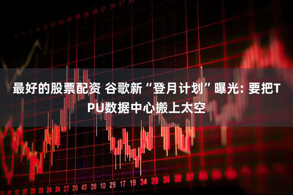 最好的股票配资 谷歌新“登月计划”曝光: 要把TPU数据中心搬上太空