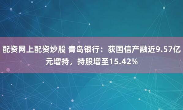 配资网上配资炒股 青岛银行：获国信产融近9.57亿元增持，持股增至15.42%