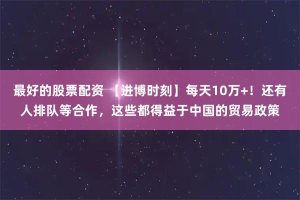 最好的股票配资 【进博时刻】每天10万+！还有人排队等合作，这些都得益于中国的贸易政策