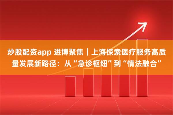 炒股配资app 进博聚焦｜上海探索医疗服务高质量发展新路径：从“急诊枢纽”到“情法融合”