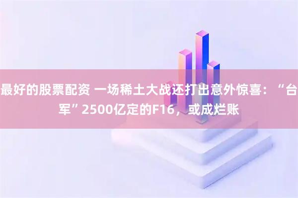 最好的股票配资 一场稀土大战还打出意外惊喜：“台军”2500亿定的F16，或成烂账