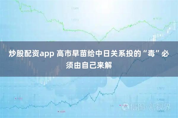 炒股配资app 高市早苗给中日关系投的“毒”必须由自己来解