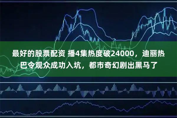 最好的股票配资 播4集热度破24000，迪丽热巴令观众成功入坑，都市奇幻剧出黑马了