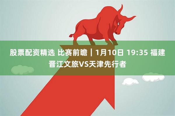 股票配资精选 比赛前瞻︱1月10日 19:35 福建晋江文旅VS天津先行者