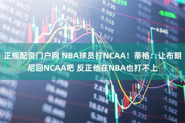 正规配资门户网 NBA球员打NCAA！蒂格：让布朗尼回NCAA吧 反正他在NBA也打不上