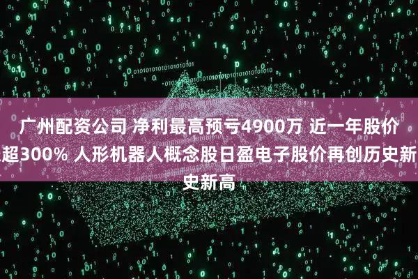 广州配资公司 净利最高预亏4900万 近一年股价涨超300% 人形机器人概念股日盈电子股价再创历史新高