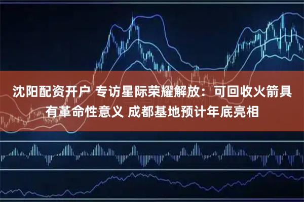 沈阳配资开户 专访星际荣耀解放：可回收火箭具有革命性意义 成都基地预计年底亮相