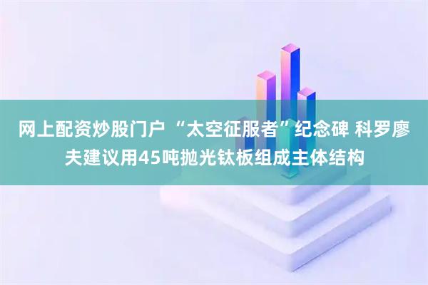 网上配资炒股门户 “太空征服者”纪念碑 科罗廖夫建议用45吨抛光钛板组成主体结构