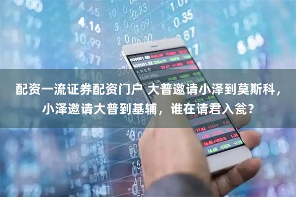 配资一流证券配资门户 大普邀请小泽到莫斯科，小泽邀请大普到基辅，谁在请君入瓮？