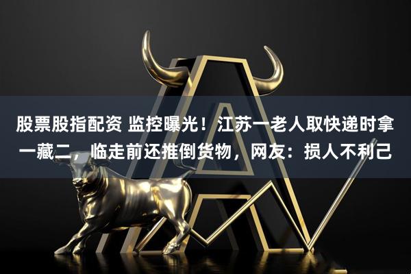 股票股指配资 监控曝光！江苏一老人取快递时拿一藏二，临走前还推倒货物，网友：损人不利己