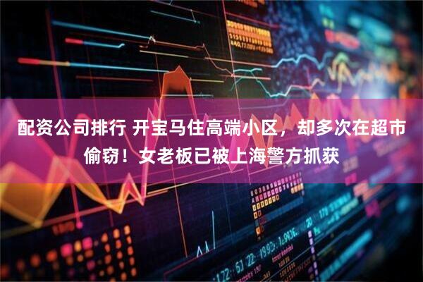 配资公司排行 开宝马住高端小区，却多次在超市偷窃！女老板已被上海警方抓获