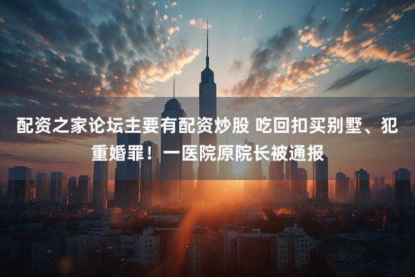 配资之家论坛主要有配资炒股 吃回扣买别墅、犯重婚罪！一医院原院长被通报