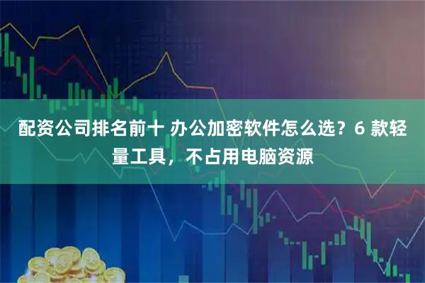 配资公司排名前十 办公加密软件怎么选？6 款轻量工具，不占用电脑资源