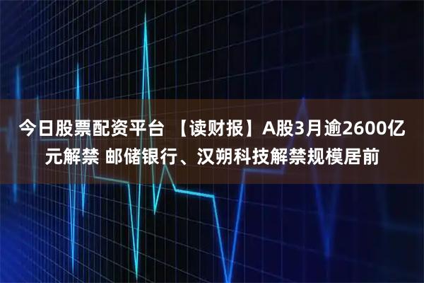 今日股票配资平台 【读财报】A股3月逾2600亿元解禁 邮储银行、汉朔科技解禁规模居前