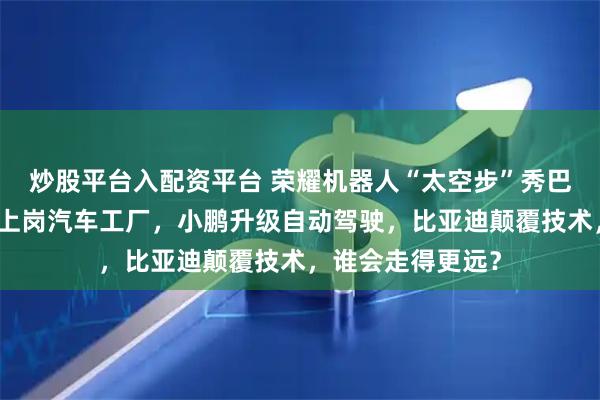 炒股平台入配资平台 荣耀机器人“太空步”秀巴展，小米机器人上岗汽车工厂，小鹏升级自动驾驶，比亚迪颠覆技术，谁会走得更远？