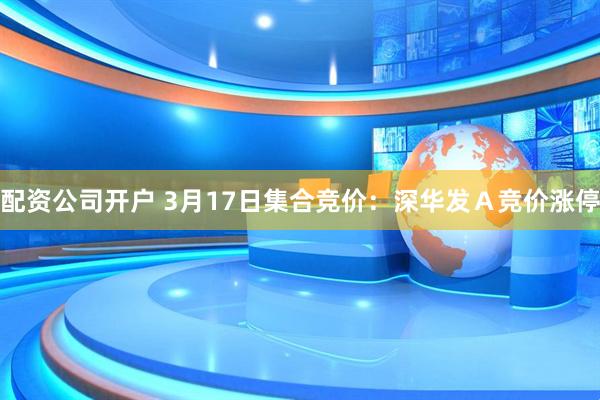 配资公司开户 3月17日集合竞价：深华发Ａ竞价涨停