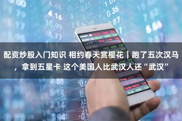 配资炒股入门知识 相约春天赏樱花︱跑了五次汉马,拿到五星卡 这个美国人比武汉人还“武汉”