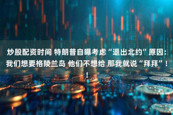 炒股配资时间 特朗普自曝考虑“退出北约”原因:我们想要格陵兰岛 他们不想给 那我就说“拜拜”!