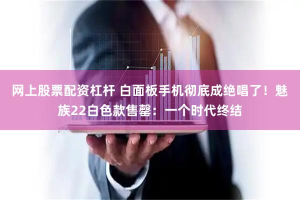 网上股票配资杠杆 白面板手机彻底成绝唱了！魅族22白色款售罄：一个时代终结