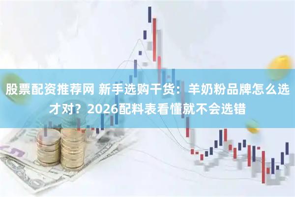 股票配资推荐网 新手选购干货：羊奶粉品牌怎么选才对？2026配料表看懂就不会选错