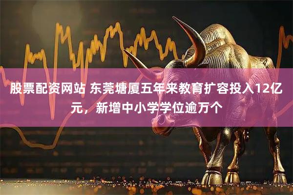 股票配资网站 东莞塘厦五年来教育扩容投入12亿元，新增中小学学位逾万个