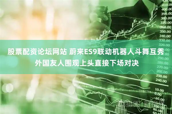 股票配资论坛网站 蔚来ES9联动机器人斗舞互秀 外国友人围观上头直接下场对决