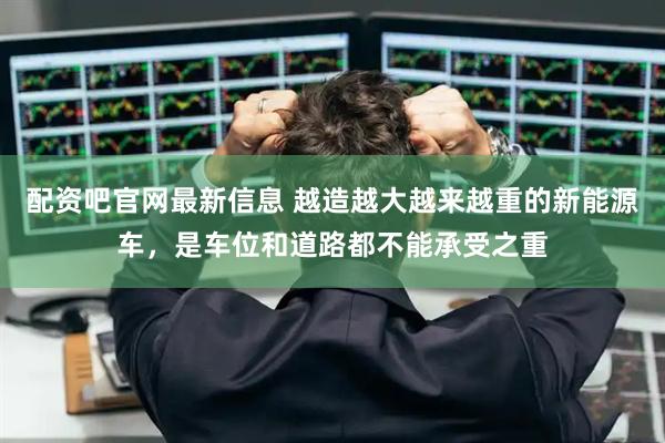 配资吧官网最新信息 越造越大越来越重的新能源车，是车位和道路都不能承受之重