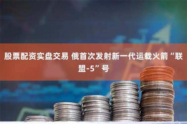 股票配资实盘交易 俄首次发射新一代运载火箭“联盟-5”号