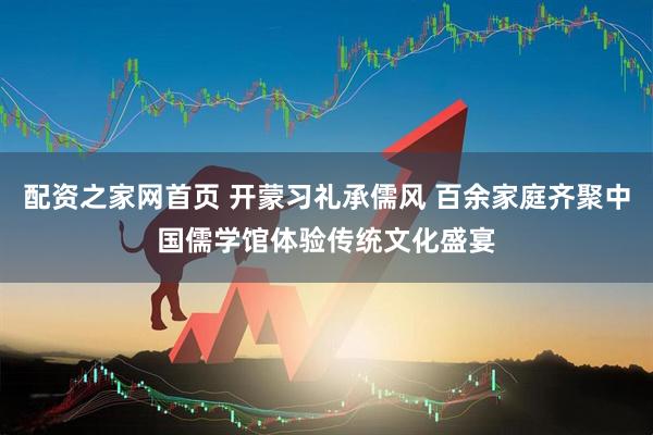 配资之家网首页 开蒙习礼承儒风 百余家庭齐聚中国儒学馆体验传统文化盛宴